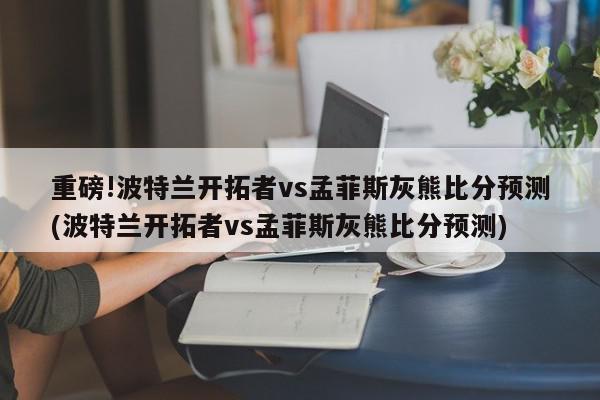 重磅!波特兰开拓者vs孟菲斯灰熊比分预测(波特兰开拓者vs孟菲斯灰熊比分预测)