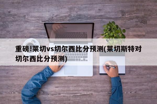 重磅!莱切vs切尔西比分预测(莱切斯特对切尔西比分预测)