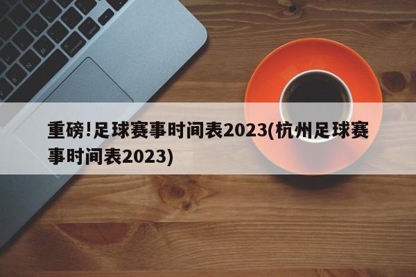 重磅!足球赛事时间表2023(杭州足球赛事时间表2023)