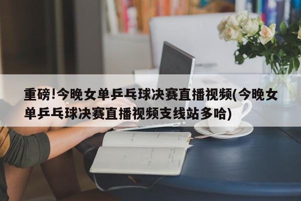 重磅!今晚女单乒乓球决赛直播视频(今晚女单乒乓球决赛直播视频支线站多哈)