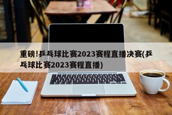 重磅!乒乓球比赛2023赛程直播决赛(乒乓球比赛2023赛程直播)