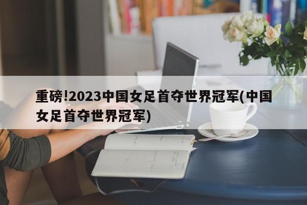 重磅!2023中国女足首夺世界冠军(中国女足首夺世界冠军)