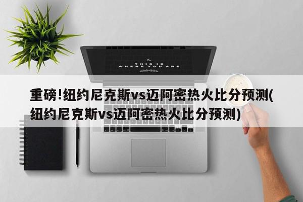 重磅!纽约尼克斯vs迈阿密热火比分预测(纽约尼克斯vs迈阿密热火比分预测)