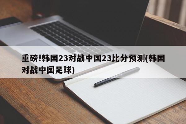 重磅!韩国23对战中国23比分预测(韩国对战中国足球)