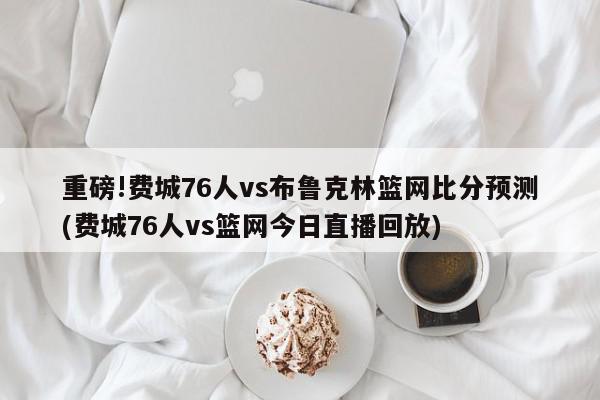 重磅!费城76人vs布鲁克林篮网比分预测(费城76人vs篮网今日直播回放)