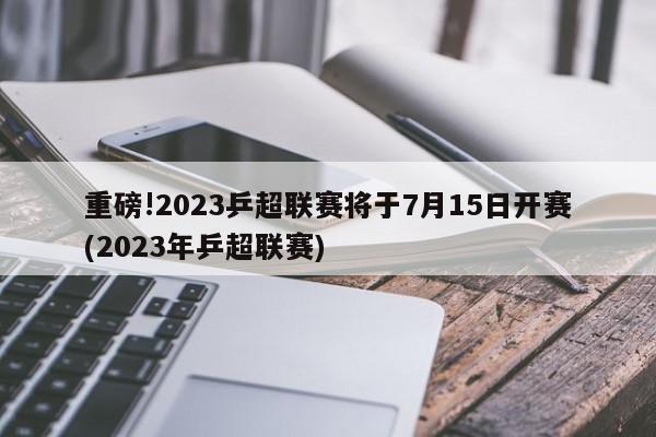 重磅!2023乒超联赛将于7月15日开赛(2023年乒超联赛)