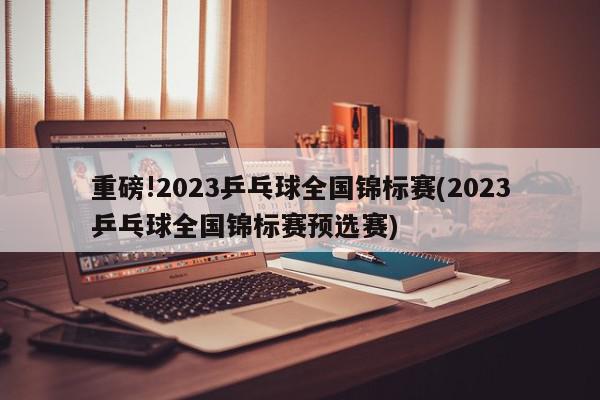 重磅!2023乒乓球全国锦标赛(2023乒乓球全国锦标赛预选赛)