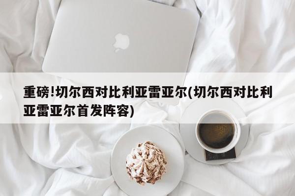 重磅!切尔西对比利亚雷亚尔(切尔西对比利亚雷亚尔首发阵容)