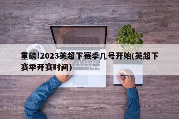 重磅!2023英超下赛季几号开始(英超下赛季开赛时间)