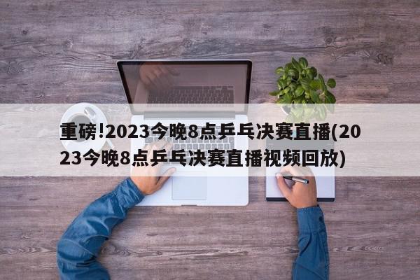 重磅!2023今晚8点乒乓决赛直播(2023今晚8点乒乓决赛直播视频回放)