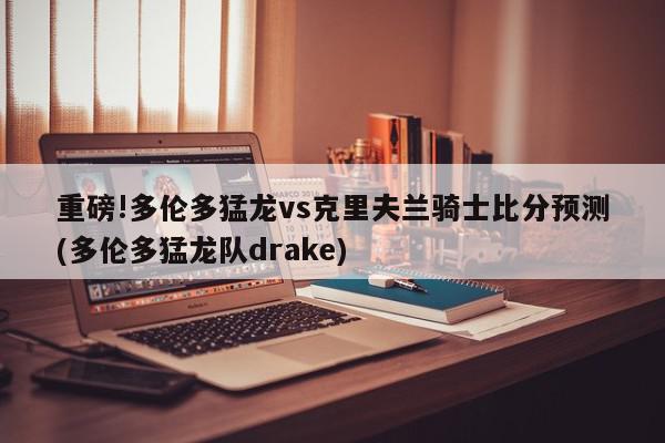 重磅!多伦多猛龙vs克里夫兰骑士比分预测(多伦多猛龙队drake)