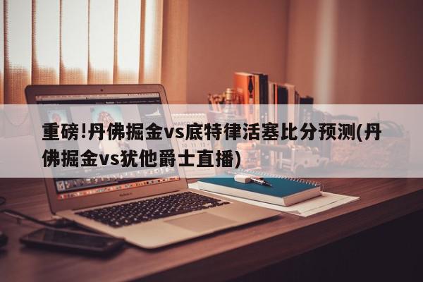 重磅!丹佛掘金vs底特律活塞比分预测(丹佛掘金vs犹他爵士直播)