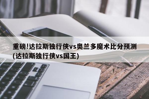 重磅!达拉斯独行侠vs奥兰多魔术比分预测(达拉斯独行侠vs国王)