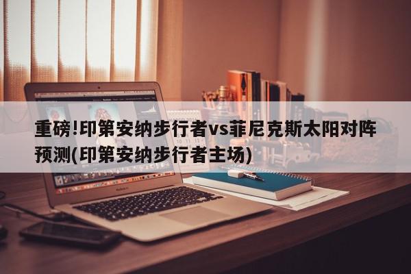 重磅!印第安纳步行者vs菲尼克斯太阳对阵预测(印第安纳步行者主场)