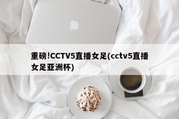 重磅!CCTV5直播女足(cctv5直播女足亚洲杯)