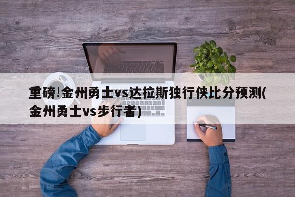 重磅!金州勇士vs达拉斯独行侠比分预测(金州勇士vs步行者)