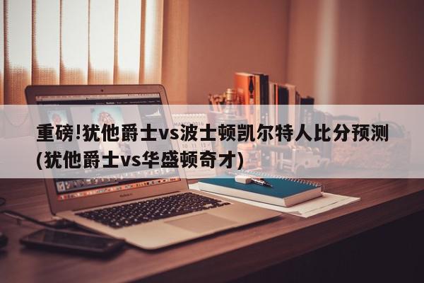 重磅!犹他爵士vs波士顿凯尔特人比分预测(犹他爵士vs华盛顿奇才)