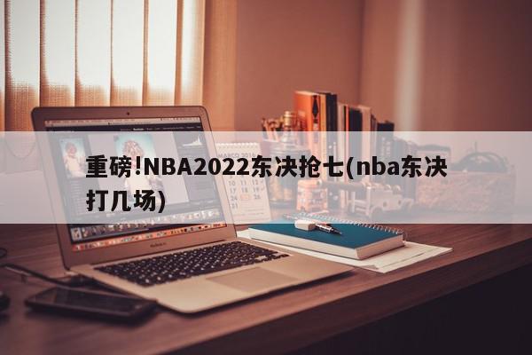 重磅!NBA2022东决抢七(nba东决打几场)