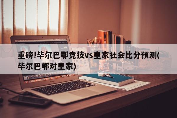 重磅!毕尔巴鄂竞技vs皇家社会比分预测(毕尔巴鄂对皇家)