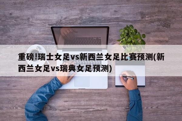 重磅!瑞士女足vs新西兰女足比赛预测(新西兰女足vs瑞典女足预测)