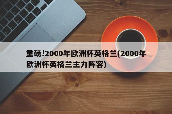 重磅!2000年欧洲杯英格兰(2000年欧洲杯英格兰主力阵容)