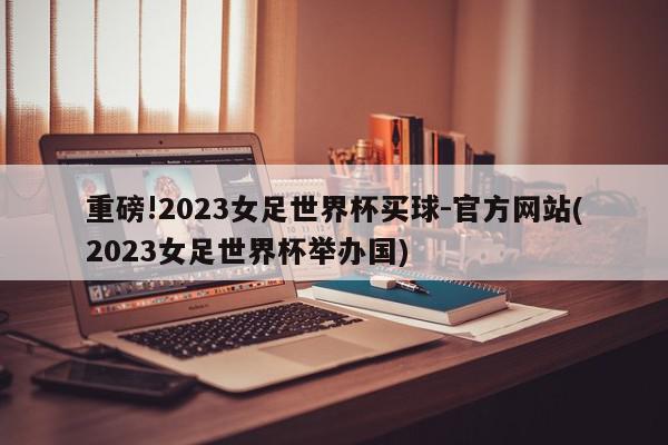 重磅!2023女足世界杯买球-官方网站(2023女足世界杯举办国)