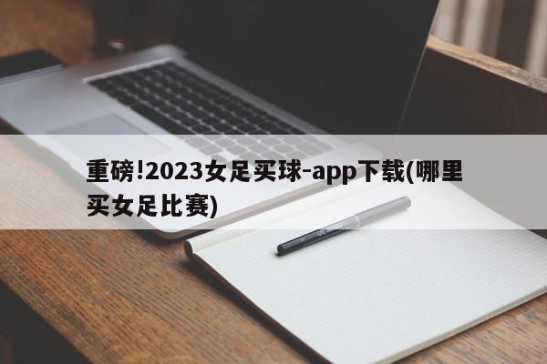 重磅!2023女足买球-app下载(哪里买女足比赛)