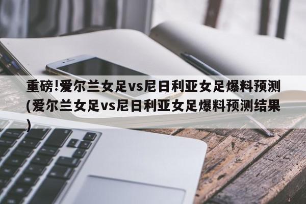 重磅!爱尔兰女足vs尼日利亚女足爆料预测(爱尔兰女足vs尼日利亚女足爆料预测结果)