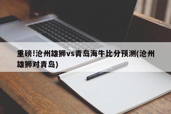 重磅!沧州雄狮vs青岛海牛比分预测(沧州雄狮对青岛)