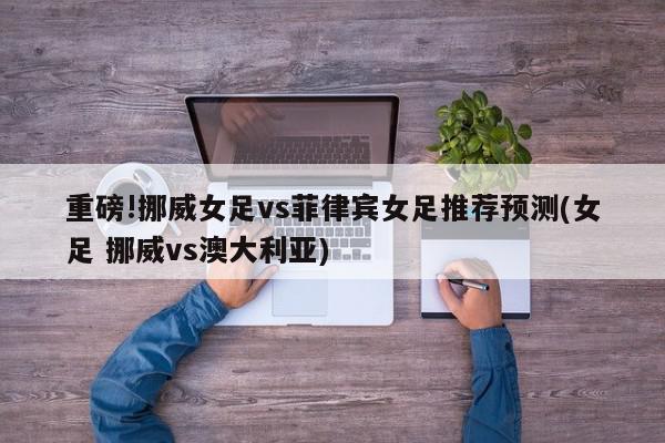 重磅!挪威女足vs菲律宾女足推荐预测(女足 挪威vs澳大利亚)