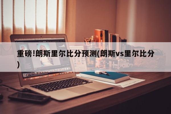 重磅!朗斯里尔比分预测(朗斯vs里尔比分)