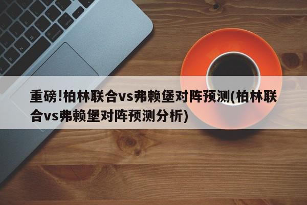 重磅!柏林联合vs弗赖堡对阵预测(柏林联合vs弗赖堡对阵预测分析)