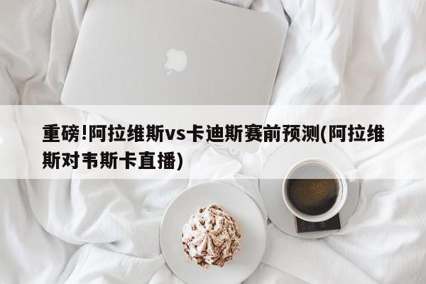 重磅!阿拉维斯vs卡迪斯赛前预测(阿拉维斯对韦斯卡直播)