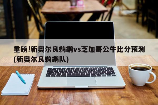 重磅!新奥尔良鹈鹕vs芝加哥公牛比分预测(新奥尔良鹈鹕队)