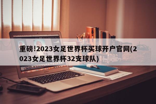 重磅!2023女足世界杯买球开户官网(2023女足世界杯32支球队)