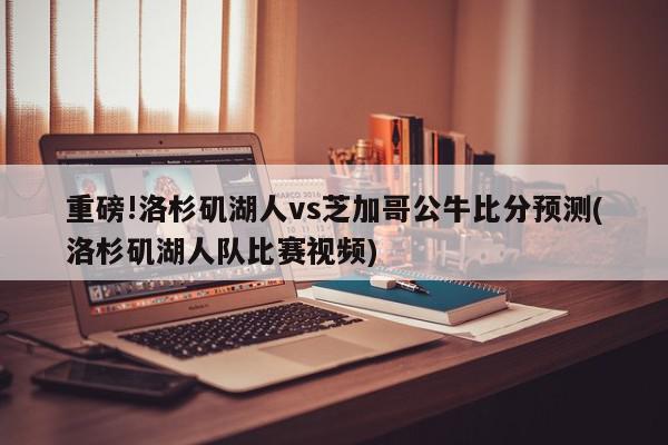 重磅!洛杉矶湖人vs芝加哥公牛比分预测(洛杉矶湖人队比赛视频)