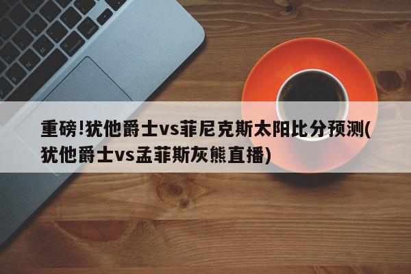 重磅!犹他爵士vs菲尼克斯太阳比分预测(犹他爵士vs孟菲斯灰熊直播)