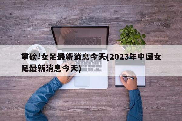 重磅!女足最新消息今天(2023年中国女足最新消息今天)