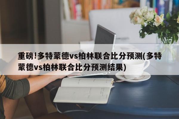 重磅!多特蒙德vs柏林联合比分预测(多特蒙德vs柏林联合比分预测结果)