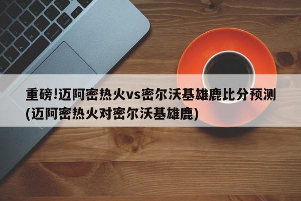 重磅!迈阿密热火vs密尔沃基雄鹿比分预测(迈阿密热火对密尔沃基雄鹿)