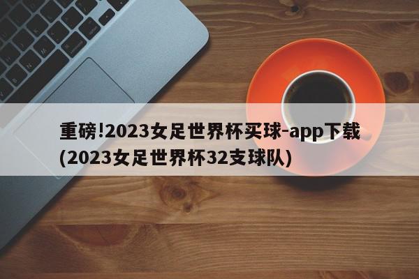 重磅!2023女足世界杯买球-app下载(2023女足世界杯32支球队)