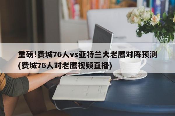 重磅!费城76人vs亚特兰大老鹰对阵预测(费城76人对老鹰视频直播)