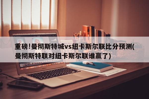 重磅!曼彻斯特城vs纽卡斯尔联比分预测(曼彻斯特联对纽卡斯尔联谁赢了)