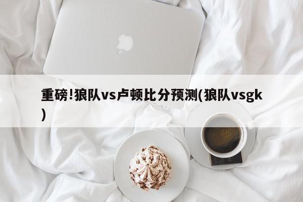 重磅!狼队vs卢顿比分预测(狼队vsgk)