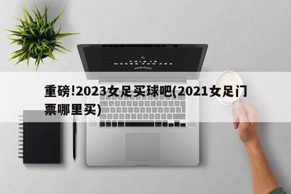 重磅!2023女足买球吧(2021女足门票哪里买)