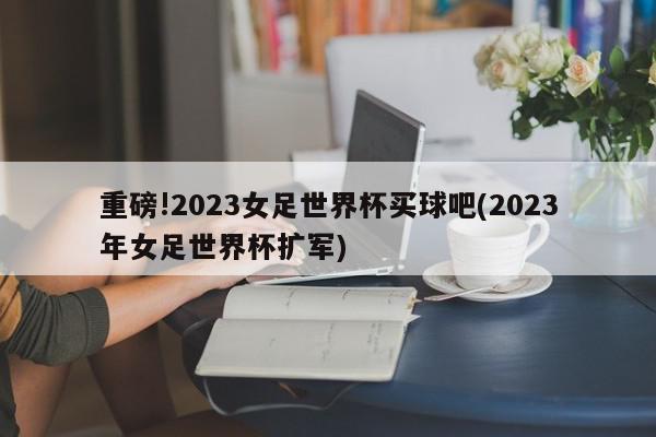 重磅!2023女足世界杯买球吧(2023年女足世界杯扩军)