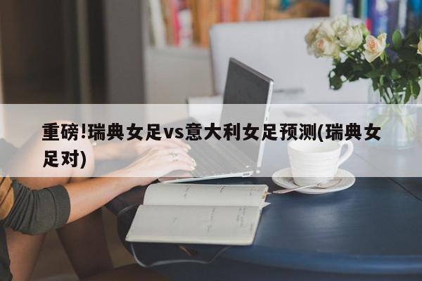 重磅!瑞典女足vs意大利女足预测(瑞典女足对)