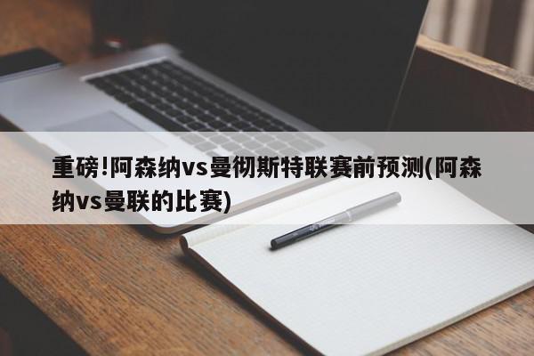 重磅!阿森纳vs曼彻斯特联赛前预测(阿森纳vs曼联的比赛)