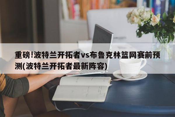 重磅!波特兰开拓者vs布鲁克林篮网赛前预测(波特兰开拓者最新阵容)