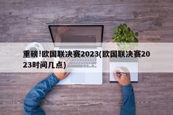 重磅!欧国联决赛2023(欧国联决赛2023时间几点)